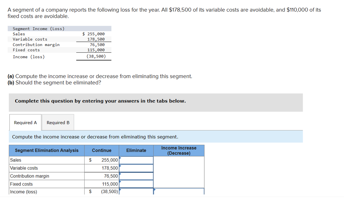 A segment of a company reports the following loss for the year. All $178,500 of its variable costs are avoidable, and $110,000 of its
fixed costs are avoidable.
Segment Income (Loss)
Sales
Variable costs
Contribution margin
Fixed costs
Income (loss)
$ 255,000
178,500
76,500
115,000
(38,500)
(a) Compute the income increase or decrease from eliminating this segment.
(b) Should the segment be eliminated?
Complete this question by entering your answers in the tabs below.
Required A
Required B
Compute the income increase or decrease from eliminating this segment.
Segment Elimination Analysis
Income Increase
(Decrease)
Sales
Variable costs
Contribution margin
Fixed costs
Income (loss)
Continue
Eliminate
$
255,000
178,500
76,500
115,000
$
(38,500)