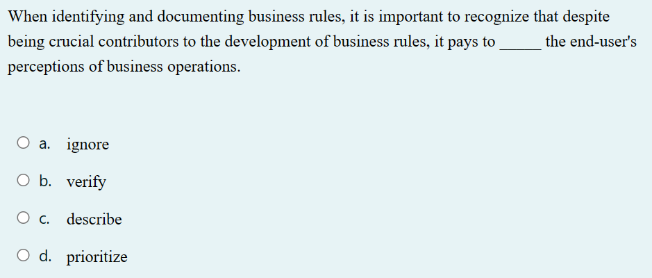 When identifying and documenting business rules, it is important to recognize that despite
the end-user's
being crucial contributors to the development of business rules, it pays to
perceptions of business operations.
O a. ignore
O b. verify
O c. describe
O d. prioritize