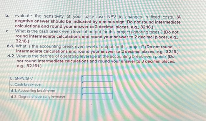 b. Evaluate the sensitivity of your base-case NPV to changes in fixed costs. (A
negative answer should be indicated by a minus sign. Do not round intermediate
calculations and round your answer to 2 decimal places, e.g., 32.16.)
C. What is the cash break-even level of output for this project (ignoring taxes)? (Do not
round intermediate calculations and round your answer to 2 decimal places, e.g.,
32.16.)
d-1. What is the accounting break-even level of output for this project? (Do not round
intermediate calculations and round your answer to 2 decimal places, e.g., 32.16.)
d-2. What is the degree of operating leverage at the accounting break-even point? (Do
not round intermediate calculations and round your answer to 3 decimal places,
e.g., 32.161.)
b.
ANPV/AFC
c. Cash break-even
d-1. Accounting break-even
d-2. Degree of operating leverage