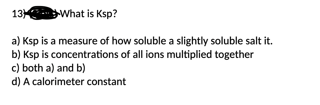 13
What is Ksp?
a) Ksp is a measure of how soluble a slightly soluble salt it.
b) Ksp is concentrations of all ions multiplied together
c) both a) and b)
d) A calorimeter constant