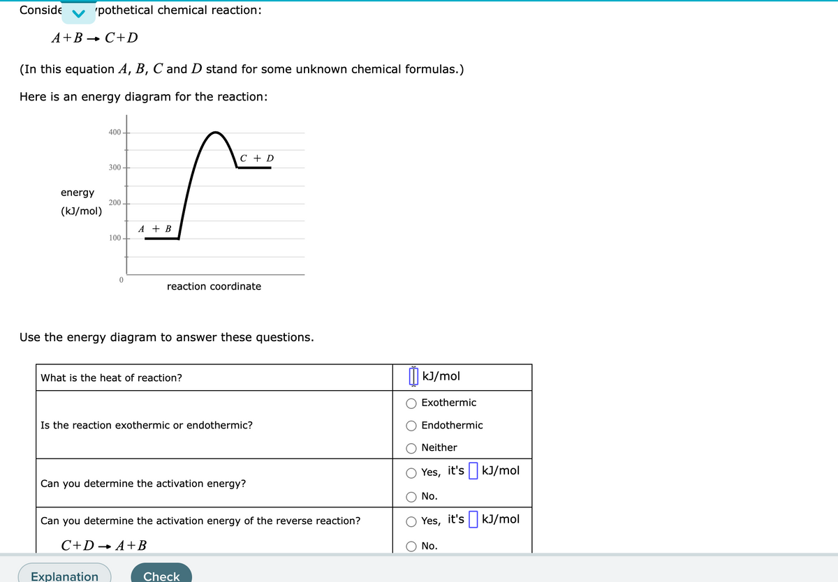 Conside
'pothetical chemical reaction:
A+B → C+D
(In this equation A, B, C and D stand for some unknown chemical formulas.)
Here is an energy diagram for the reaction:
energy
(kJ/mol)
400
300
200
100
0
Explanation
A + B
reaction coordinate
Use the energy diagram to answer these questions.
What is the heat of reaction?
C + D
Is the reaction exothermic or endothermic?
Can you determine the activation energy?
you determine the activation energy of the reverse reaction?
C+DA+B
Check
kJ/mol
Exothermic
Endothermic
Neither
Yes, it's kJ/mol
No.
Yes, it's kJ/mol
No.