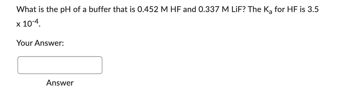 What is the pH of a buffer that is 0.452 M HF and 0.337 M LiF? The K₂ for HF is 3.5
x 10-4.
Your Answer:
Answer