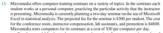 13. Micromedia offers computer training seminars on a variety of topics. In the seminars each
student works at a personal computer, practicing the particular activity that the instructor
is presenting. Micromedia is currently planning a two-day seminar on the use of Microsoft
Excel in statistical analysis. The projected fee for the seminar is $300 per student, The cost
for the conference room, instructor compensation, lab assistants, and promotion is $4800.
Micromedia rents computers for its seminars at a cost of $30 per computer per day.
