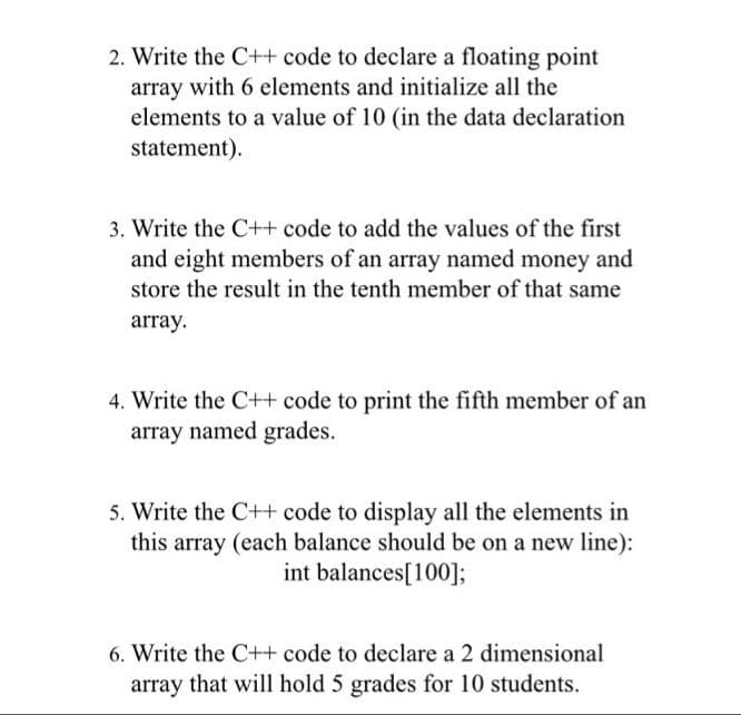 2. Write the C++ code to declare a floating point
array with 6 elements and initialize all the
elements to a value of 10 (in the data declaration
statement).
3. Write the C++ code to add the values of the first
and eight members of an array named money and
store the result in the tenth member of that same
array.
4. Write the C++ code to print the fifth member of an
array named grades.
5. Write the C++ code to display all the elements in
this array (each balance should be on a new line):
int balances[100];
6. Write the C++ code to declare a 2 dimensional
array that will hold 5 grades for 10 students.
