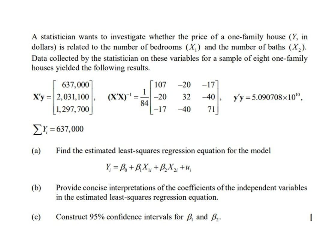 A statistician wants to investigate whether the price of a one-family house (Y, in
dollars) is related to the number of bedrooms (X) and the number of baths (X2).
Data collected by the statistician on these variables for a sample of eight one-family
houses yielded the following results.
637,000]
107
-20 -177
=
X'y 2,031,100 |
(X'X)
-
84
1,297,700
-17
-20 32 -40
-40 71
y'y 5.090708x10¹º,
ΣΥ = 637,000
(a)
(b)
Find the estimated least-squares regression equation for the model
Y₁ = B₁+B₁X₁₁ + B₂ X₁₁ +u₁
Provide concise interpretations of the coefficients of the independent variables
in the estimated least-squares regression equation.
(c)
Construct 95% confidence intervals for B₁ and B₂.
|