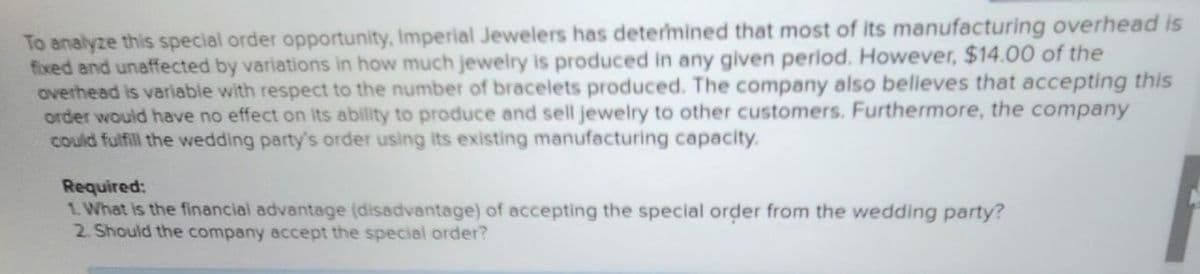 To analyze this special order opportunity, Imperial Jewelers has determined that most of its manufacturing overhead is
fixed and unaffected by variations in how much jewelry is produced in any given period. However, $14.00 of the
overhead is variable with respect to the number of bracelets produced. The company also believes that accepting this
order would have no effect on its ability to produce and sell jewelry to other customers. Furthermore, the company
could fulfill the wedding party's order using its existing manufacturing capacity.
Required:
1. What is the financial advantage (disadvantage) of accepting the special order from the wedding party?
2. Should the company accept the special order?