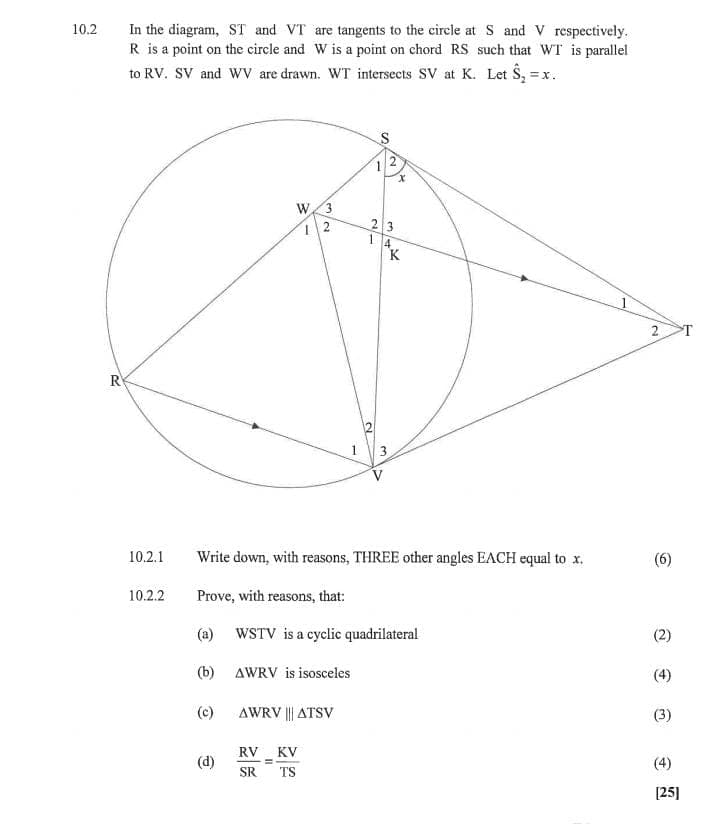 10.2
In the diagram, ST and VT are tangents to the circle at S and V respectively.
R is a point on the circle and W is a point on chord RS such that WT is parallel
to RV. SV and WV are drawn. WT intersects SV at K. Let S₂ =
=x.
R
10.2.1
1
S
2
W 3
12
1
x
23
4
37K
2
1
3
Write down, with reasons, THREE other angles EACH equal to x.
10.2.2
Prove, with reasons, that:
(a) WSTV is a cyclic quadrilateral
(b) AWRV is isosceles
(c)
AWRV ||| ATSV
(d)
RV
=
SR TS
KV
2
(6)
(2)
(4)
(3)
(4)
[25]