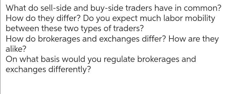 What do sell-side and buy-side traders have in common?
How do they differ? Do you expect much labor mobility
between these two types of traders?
How do brokerages and exchanges differ? How are they
alike?
On what basis would you regulate brokerages and
exchanges differently?