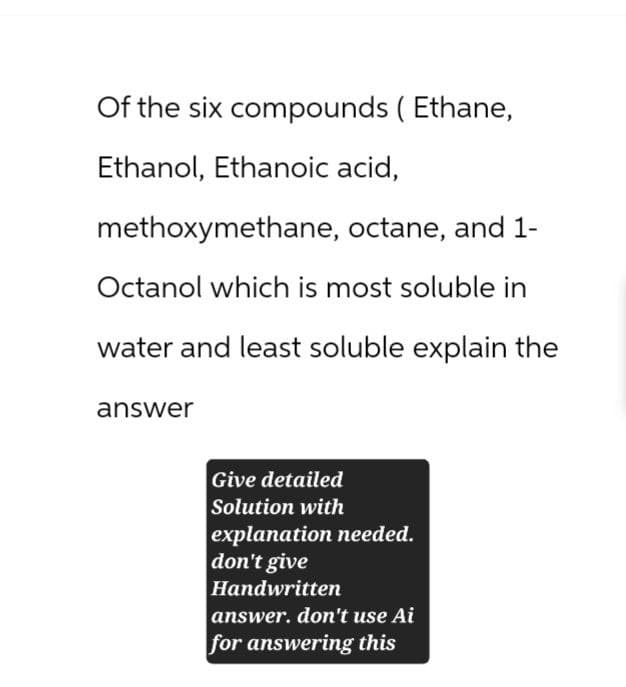 Of the six compounds ( Ethane,
Ethanol, Ethanoic acid,
methoxymethane, octane, and 1-
Octanol which is most soluble in
water and least soluble explain the
answer
Give detailed
Solution with
explanation needed.
don't give
Handwritten
answer. don't use Ai
for answering this