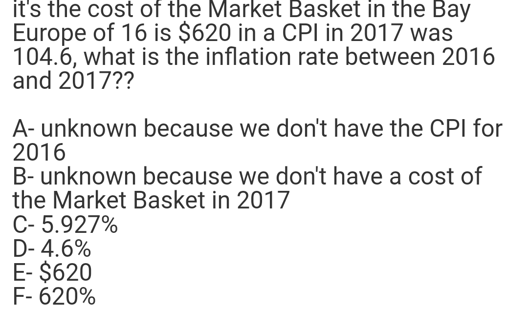 it's the cost of the Market Basket in the Bay
Europe of 16 is $620 in a CPI in 2017 was
104.6, what is the inflation rate between 2016
and 2017??
A- unknown because we don't have the CPI for
2016
B- unknown because we don't have a cost of
the Market Basket in 2017
C- 5.927%
D-4.6%
E- $620
F-620%