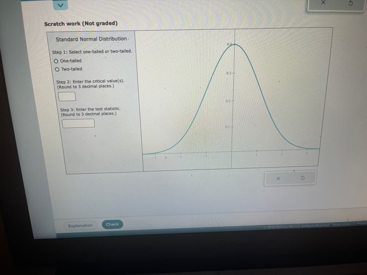 Scratch work (Not graded)
Standard Normal Distribution.
Step 1: Select one-tailed or two-tailed.
O One-tailed
OTwo-tailed
Step 2: Enter the critical value(s).
(Round to 3 decimal places.)
Step 3: Enter the test statistic.
(Round to 3 decimal places.)
Explanation
Check
0.3-
0.2-
0.1
D2022 McGraw Hill
All Rights Reserved. Terms of Use Privacy