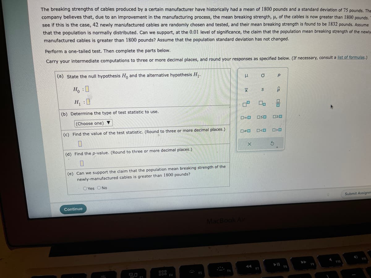 The breaking strengths of cables produced by a certain manufacturer have historically had a mean of 1800 pounds and a standard deviation of 75 pounds. The
company believes that, due to an improvement in the manufacturing process, the mean breaking strength, μ, of the cables is now greater than 1800 pounds.
see if this is the case, 42 newly manufactured cables are randomly chosen and tested, and their mean breaking strength is found to be 1832 pounds. Assume
that the population is normally distributed. Can we support, at the 0.01 level of significance, the claim that the population mean breaking strength of the newly
manufactured cables is greater than 1800 pounds? Assume that the population standard deviation has not changed.
Perform a one-tailed test. Then complete the parts below.
Carry your intermediate computations to three or more decimal places, and round your responses as specified below. (If necessary, consult a list of formulas.)
(a) State the null hypothesis Ho and the alternative hypothesis H₁.
Ho:
H₁ :0
(b) Determine the type of test statistic to use.
(Choose one) ▼
(c) Find the value of the test statistic. (Round to three or more decimal places.)
0
(d) Find the p-value. (Round to three or more decimal places.)
0
(e) Can we support the claim that the population mean breaking strength of the
newly-manufactured cables is greater than 1800 pounds?
OYes O No
Continue
DOD
OOD FA
F5
н
X
O=0
MacBook Air
X
O
F7
S
<口
Р
OSO 20
<Q
3
ala
□<口
FB
F9
I
F10
Submit Assignm