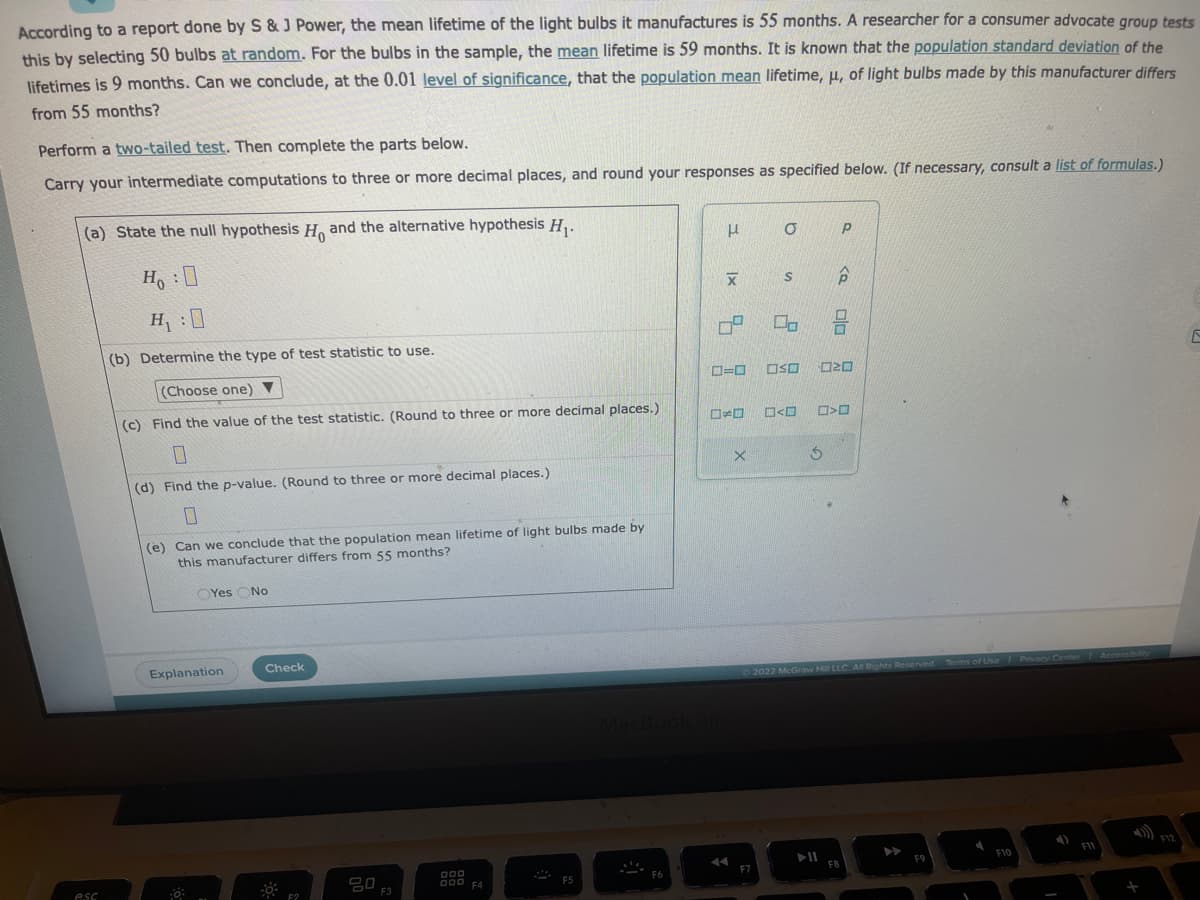According to a report done by S & J Power, the mean lifetime of the light bulbs it manufactures is 55 months. A researcher for a consumer advocate group tests
this by selecting 50 bulbs at random. For the bulbs in the sample, the mean lifetime is 59 months. It is known that the population standard deviation of the
lifetimes is 9 months. Can we conclude, at the 0.01 level of significance, that the population mean lifetime, u, of light bulbs made by this manufacturer differs
from 55 months?
Perform a two-tailed test. Then complete the parts below.
Carry your intermediate computations to three or more decimal places, and round your responses as specified below. (If necessary, consult a list of formulas.)
(a) State the null hypothesis H, and the alternative hypothesis H₁.
Ho :O
H₁:0
(b) Determine the type of test statistic to use.
esc
(Choose one)
(c) Find the value of the test statistic. (Round to three or more decimal places.)
(d) Find the p-value. (Round to three or more decimal places.)
(e) Can we conclude that the population mean lifetime of light bulbs made by
this manufacturer differs from 55 months?
Yes No
Explanation
Check
F2
0 F3
000
000 F4
F5
F6
H
XI
67
E
X
O P
=O OSO
F7
S
2
<口
5
▶11
<Q
NE
>
2022 McGraw Hill LLC. All Rights Reserved. Terms of Use | Privacy Center Accessibility
F8
F9
I
F10
F11
+
E