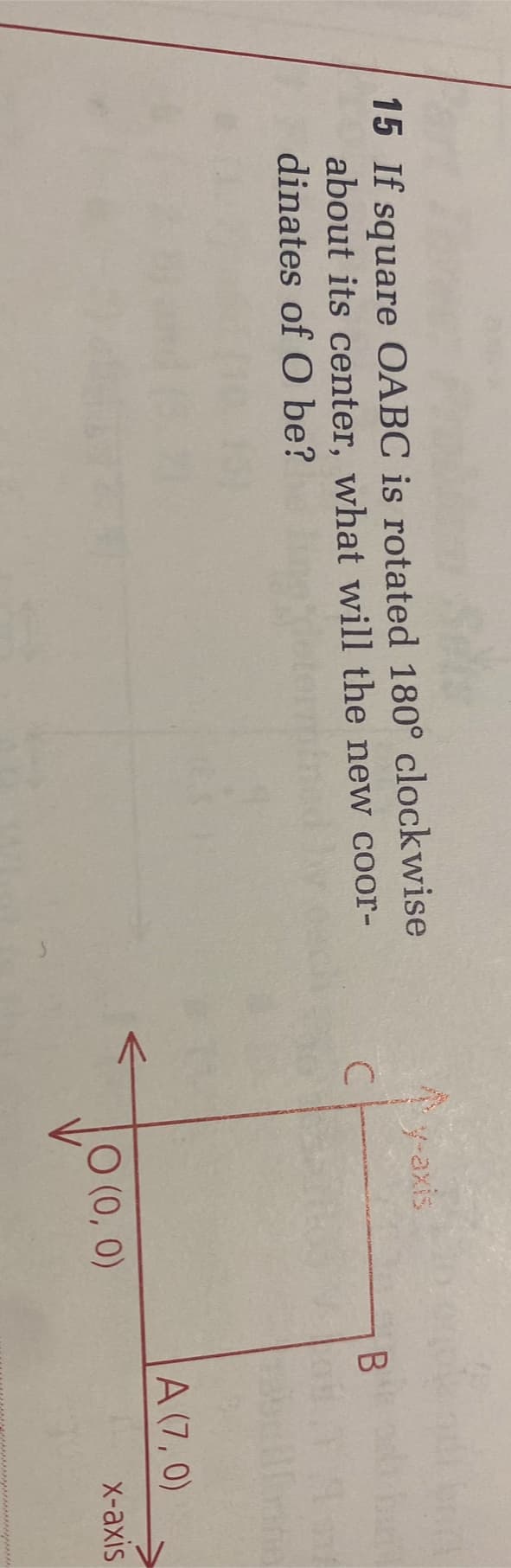 15 If square OABC is rotated 180° clockwise
about its center, what will the new coor-
dinates of O be?
C
←
y-axis
0 (0, 0)
B
A (7,0)
x-axis