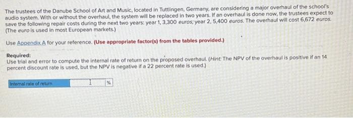 The trustees of the Danube School of Art and Music, located in Tuttlingen, Germany, are considering a major overhaul of the school's
audio system. With or without the overhaul, the system will be replaced in two years. If an overhaul is done now, the trustees expect to
save the following repair costs during the next two years: year 1, 3,300 euros; year 2, 5,400 euros. The overhaul will cost 6,672 euros.
(The euro is used in most European markets.)
Use Appendix A for your reference. (Use appropriate factor(s) from the tables provided.)
Required:
Use trial and error to compute the internal rate of return on the proposed overhaul. (Hint: The NPV of the overhaul is positive if an 14
percent discount rate is used, but the NPV is negative if a 22 percent rate is used.)
Internal rate of return