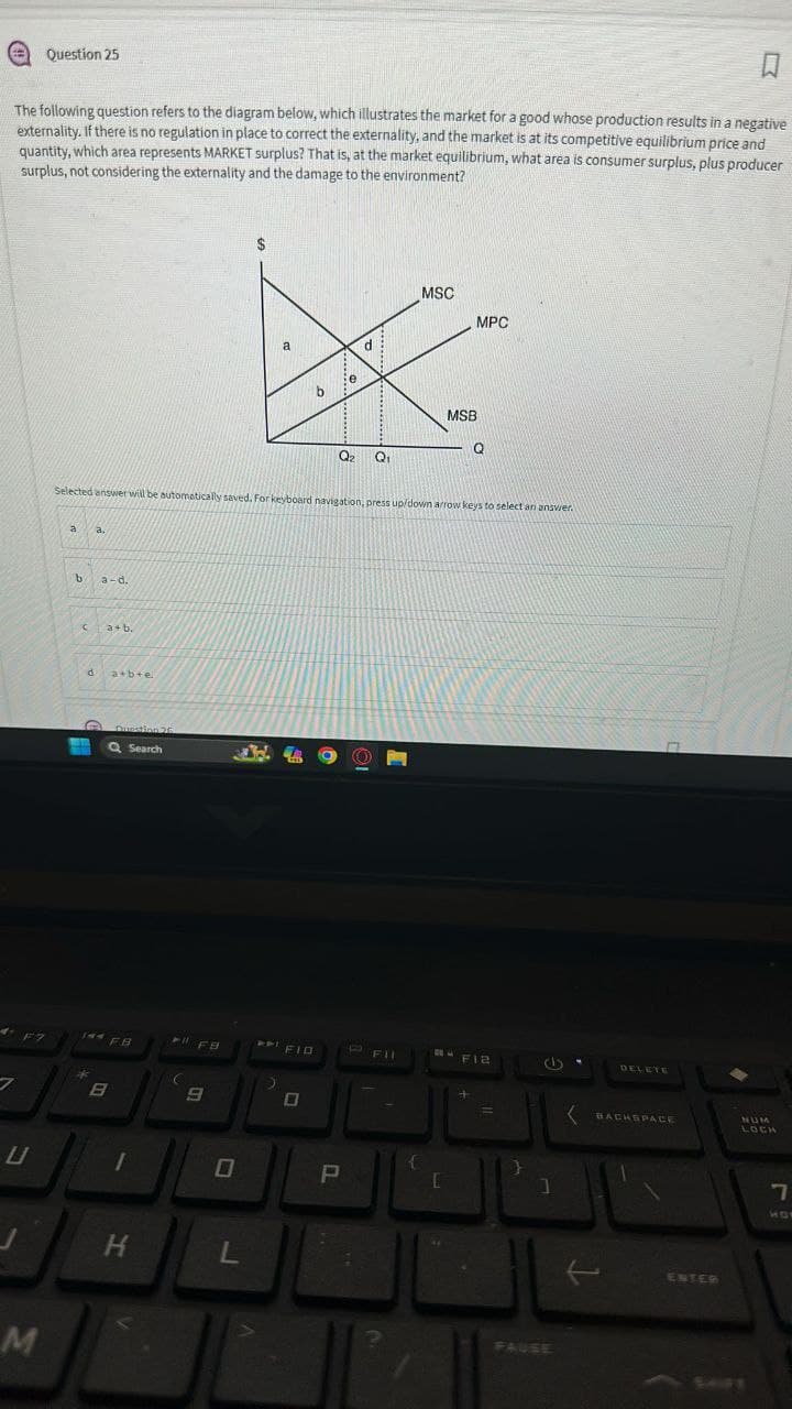 ப
Question 25
口
The following question refers to the diagram below, which illustrates the market for a good whose production results in a negative
externality. If there is no regulation in place to correct the externality, and the market is at its competitive equilibrium price and
quantity, which area represents MARKET surplus? That is, at the market equilibrium, what area is consumer surplus, plus producer
surplus, not considering the externality and the damage to the environment?
M
a
d
b
MSC
MSB
Q
Q2
Q₁
MPC
Selected answer will be automatically saved. For keyboard navigation, press up/down arrow keys to select an answer.
a.
b
a-d.
C
a+b.
d
a+b+e
Question 26
Q Search
DELETE
FIR
144 F.B
FFB
FIB
B
B
L
H
L
P
[
]
FAUSE
t
BACKSPACE
NUM
LOCA
ENTER
7
10