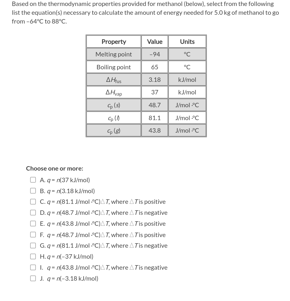 Based on the thermodynamic properties provided for methanol (below), select from the following
list the equation(s) necessary to calculate the amount of energy needed for 5.0 kg of methanol to go
from -64°C to 88°C.
Choose one or more:
Property
Melting point
Boiling point
AHfus
AHvap
Cp (s)
Cp (1)
Cp (8)
Value
-94
65
3.18
37
48.7
81.1
43.8
A. q= n(37 kJ/mol)
B. q= n(3.18 kJ/mol)
C. q = n(81.1 J/mol °C)AT, where A Tis positive
OD. q= n(48.7 J/mol ·°C)AT, where A Tis negative
E. q= n(43.8 J/mol °C)AT, where A Tis positive
F. q = n(48.7 J/mol ·°C)AT, where A Tis positive
OG.q= n(81.1 J/mol ·°C)AT, where A Tis negative
H. q = n(-37 kJ/mol)
1. q = n(43.8 J/mol °C)AT, where A Tis negative
J. q= n(-3.18 kJ/mol)
Units
°℃
°℃
kJ/mol
kJ/mol
J/mol.°C
J/mol.°C
J/mol .•°C