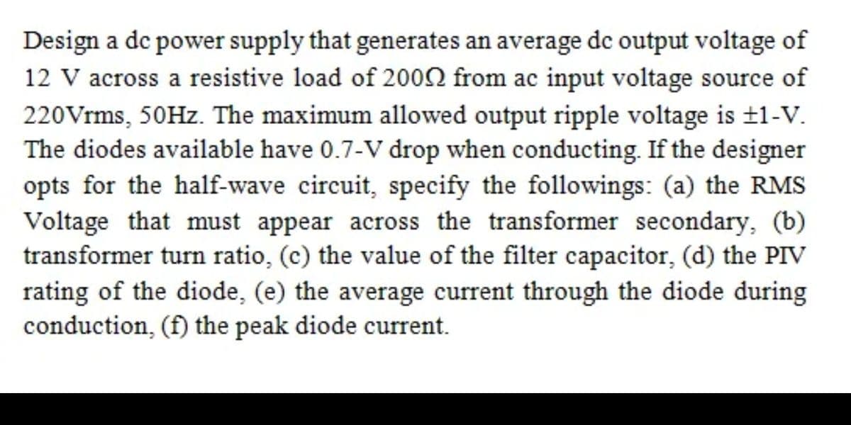 Design a de power supply that generates an average de output voltage of
12 V across a resistive load of 2002 from ac input voltage source of
220Vrms, 50HZ. The maximum allowed output ripple voltage is ±1-V.
The diodes available have 0.7-V drop when conducting. If the designer
opts for the half-wave circuit, specify the followings: (a) the RMS
Voltage that must appear across the transformer secondary, (b)
transformer turn ratio, (c) the value of the filter capacitor, (d) the PIV
rating of the diode, (e) the average current through the diode during
conduction, (f) the peak diode current.
