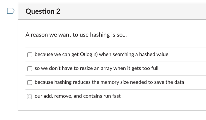 Question 2
A reason we want to use hashing is so.
because we can get O(log n) when searching a hashed value
so we don't have to resize an array when it gets too full
because hashing reduces the memory size needed to save the data
O our add, remove, and contains run fast
