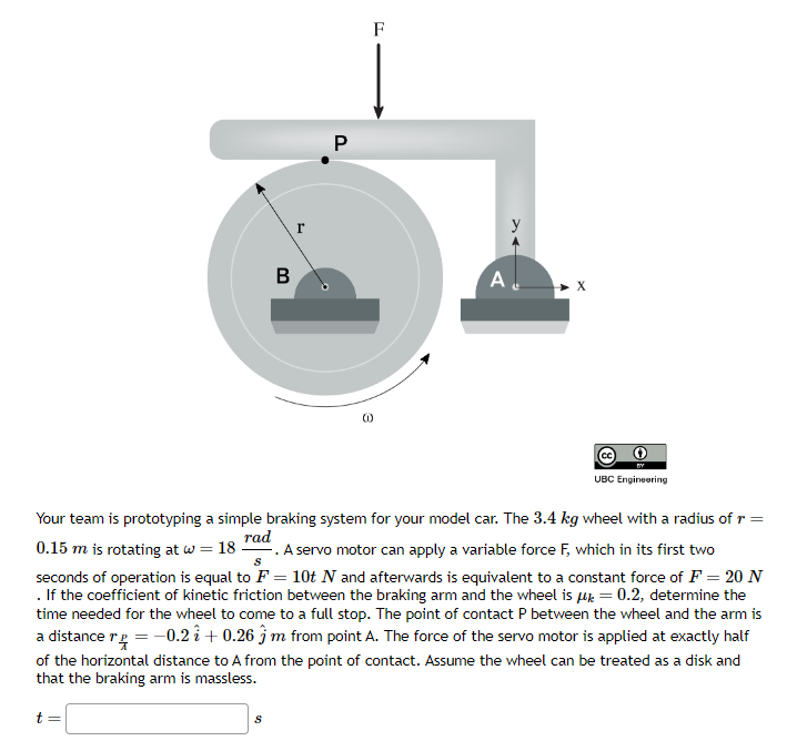 B
r
P
F
A
UBC Engineering
Your team is prototyping a simple braking system for your model car. The 3.4 kg wheel with a radius of r =
rad
0.15 m is rotating at w = 18 - .A servo motor can apply a variable force F, which in its first two
seconds of operation is equal to F = 10t N and afterwards is equivalent to a constant force of F = 20 N
. If the coefficient of kinetic friction between the braking arm and the wheel is μ= 0.2, determine the
time needed for the wheel to come to a full stop. The point of contact P between the wheel and the arm is
a distance r = -0.2 + 0.26 ĵ m from point A. The force of the servo motor is applied at exactly half
of the horizontal distance to A from the point of contact. Assume the wheel can be treated as a disk and
that the braking arm is massless.
t =