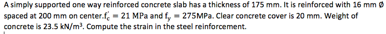 A simply supported one way reinforced concrete slab has a thickness of 175 mm. It is reinforced with 16 mm Ø
spaced at 200 mm on center.f. = 21 MPa and fy, = 275MP.. Clear concrete cover is 20 mm. Weight of
concrete is 23.5 kN/m³. Compute the strain in the steel reinforcement.
