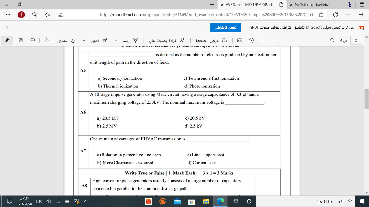 +
X HVE Sample MID TERM QP.pdf
X My Tutoring | bartleby
b|
https://moodle.nct.edu.om/pluginfile.php/61649/mod_resource/content/1/HVE%20Sample%20MID%20TERM%20QP.pdf
->
تعي ين كافتراضي
هل تريد تعيين Microsoft Edge كتطبيق افتراضي لقراءه ملفات PDF؟
PDF
= تمي يز
A
عرض الصفحة A قراءة بصوت عال
من 4
2
مسح
رسم
is defined as the number of electrons produced by an electron per
unit length of path in the direction of field.
A5
a) Secondary ionization
c) Townsend's first ionization
b) Thermal ionization
d) Photo ionization
A 10 stage impulse generator using Marx circuit having a stage capacitance of 0.3 µF and a
maximum charging voltage of 250KV. The nominal maximum voltage is
Аб
a) 20.5 MV
c) 20.5 kV
b) 2.5 MV
d) 2.5 kV
One of main advantages of EHVAC transmission is
A7
a) Relation in percentage line drop
c) Line support cost
b) More Clearance is required
d) Corona Loss
Write True or False [1 Mark Each] : 3 x 1 = 3 Marks
High current impulse generators usually consists of a large number of capacitors
A8
connected in parallel to the common discharge path.
ENG 4)
اكتب هنا ل لبحث
>
