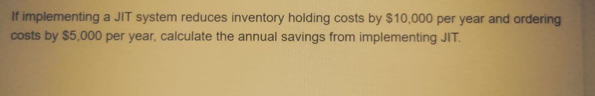 If implementing a JIT system reduces inventory holding costs by $10,000 per year and ordering
costs by $5,000 per year, calculate the annual savings from implementing JIT.