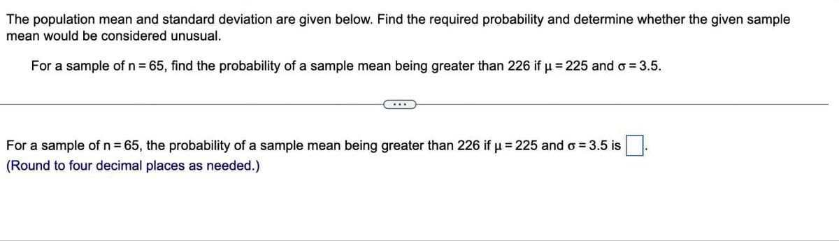 The population mean and standard deviation are given below. Find the required probability and determine whether the given sample
mean would be considered unusual.
For a sample of n = 65, find the probability of a sample mean being greater than 226 if u 225 and 3.5.
For a sample of n = 65, the probability of a sample mean being greater than 226 if μ-225 and oσ = 3.5 is
(Round to four decimal places as needed.)