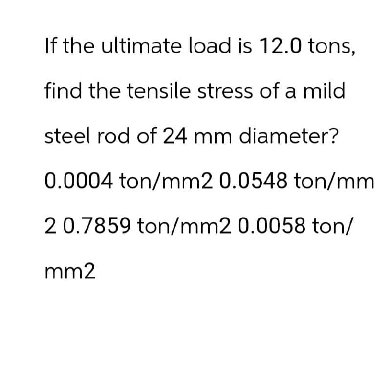 If the ultimate load is 12.0 tons,
find the tensile stress of a mild
steel rod of 24 mm diameter?
0.0004 ton/mm2 0.0548 ton/mm
2 0.7859 ton/mm2 0.0058 ton/
mm2