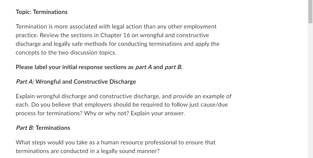 Topic: Terminations
Termination is more associated with legal action than any other employment
practice. Review the sections in Chapter 16 on wrongful and constructive
discharge and legally safe methods for conducting terminations and apply the
concepts to the two discussion topics.
Please label your initial response sections as part A and part B.
Part A: Wrongful and Constructive Discharge
Explain wrongful discharge and constructive discharge, and provide an example of
each. Do you believe that employers should be required to follow just cause/due
process for terminations? Why or why not? Explain your answer.
Part B: Terminations
What steps would you take as a human resource professional to ensure that
terminations are conducted in a legally sound manner?