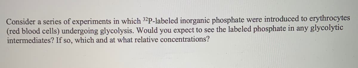 Consider a series of experiments in which 32P-labeled inorganic phosphate were introduced to erythrocytes
(red blood cells) undergoing glycolysis. Would you expect to see the labeled phosphate in any glycolytic
intermediates? If so, which and at what relative concentrations?
