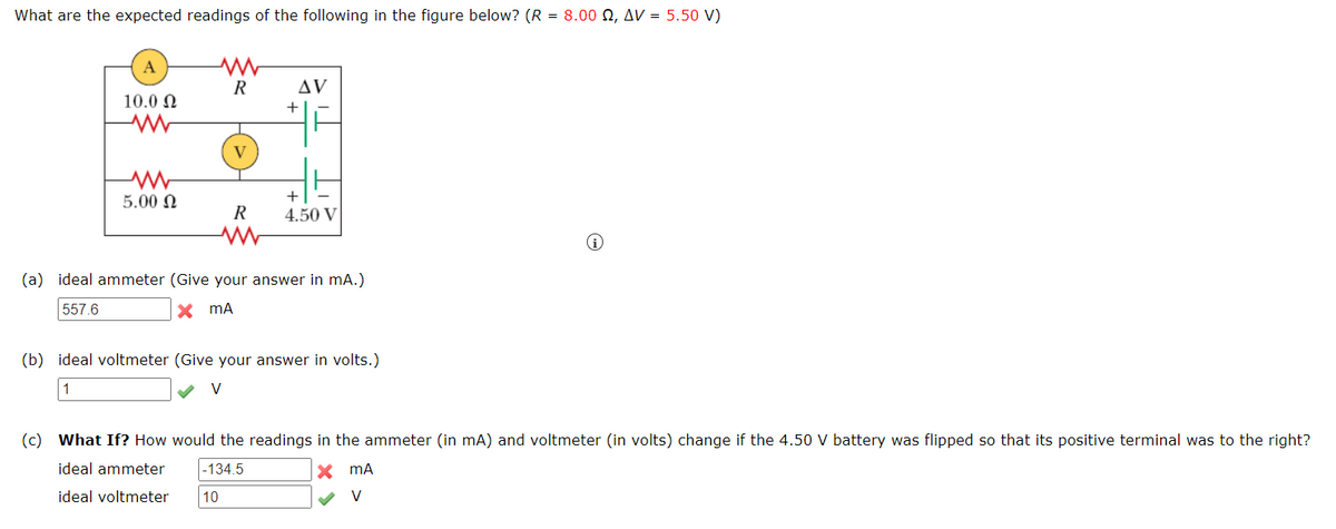 What are the expected readings of the following in the figure below? (R = 8.00 Q2, AV =
5.50 V)
A
ww
R
10.0
AV
+
www
V
w
5.00
R
+
4.50 V
(a) ideal ammeter (Give your answer in mA.)
557.6
mA
(b) ideal voltmeter (Give your answer in volts.)
1
V
(i)
(c) What If? How would the readings in the ammeter (in mA) and voltmeter (in volts) change if the 4.50 V battery was flipped so that its positive terminal was to the right?
ideal ammeter -134.5
mA
V
ideal voltmeter
10