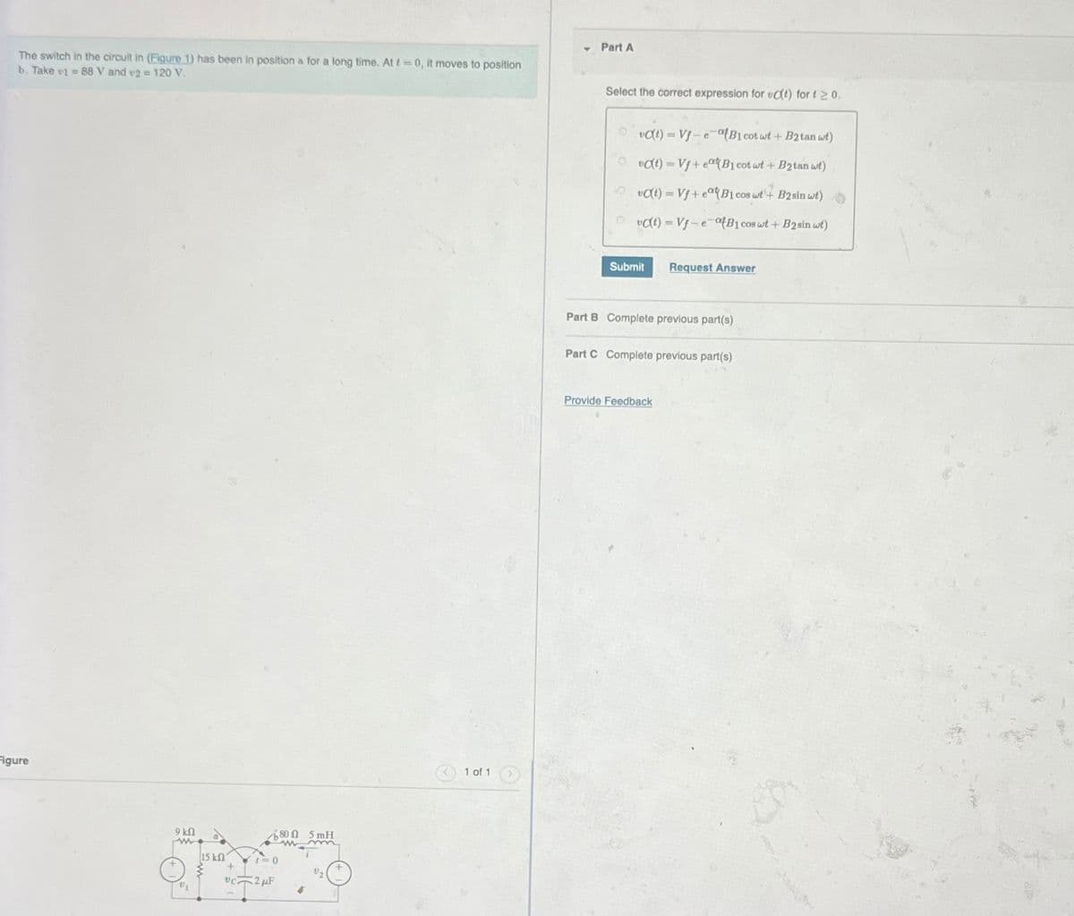 The switch in the circuit in (Figure 1) has been in position a for a long time. At t=0, it moves to position
b. Take v1 88 V and v2 = 120 V.
Part A
Figure
9kQ
V₁
115 ΚΩ
+
0
VC2F
800 5 mH
m
1 of 1
Select the correct expression for C(t) for t≥ 0.
va(t)=Vf-eatB1 cot wt + B2tan wt)
vc(t) Vf+eatB1 cot wt + B2tan wt)
vat) Vf+ eatB1 cos wt+ B2sin wt)
vc(t) Vf-e-B1 cos wt + B2sin wt)
Submit
Request Answer
Part B Complete previous part(s)
Part C Complete previous part(s)
Provide Feedback