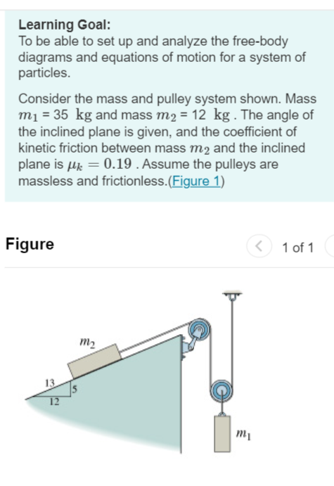 Learning Goal:
To be able to set up and analyze the free-body
diagrams and equations of motion for a system of
particles.
Consider the mass and pulley system shown. Mass
m₁ = 35 kg and mass m2 = 12 kg. The angle of
the inclined plane is given, and the coefficient of
kinetic friction between mass m2 and the inclined
plane is μ = 0.19. Assume the pulleys are
massless and frictionless. (Figure 1)
Figure
12
32
my
<
mi
1 of 1