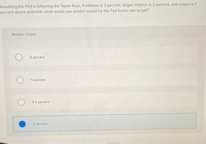 Assuming the Fed is following the Taylor Rule, if inflation is 3 percent, target inflation is 2 percent, and output is 1
percent above potential, what would you predict would be the Fed funds rate target?
Multiple Choice
6 percent
5 percent
5.5 percent
4 percent
pog