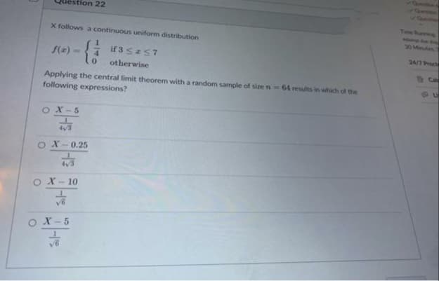 Question 22
X follows a continuous uniform distribution
{}}
0
f(x)=
Applying the central limit theorem with a random sample of size n-64 results in which of the
following expressions?
OX-5
1
OX-0.25
4√3
O X-10
ㅎ
OX-5
if 3 ≤ ≤7
otherwise
√6
Time Purring
30 Minutes
24/7 Procte
Cal
L