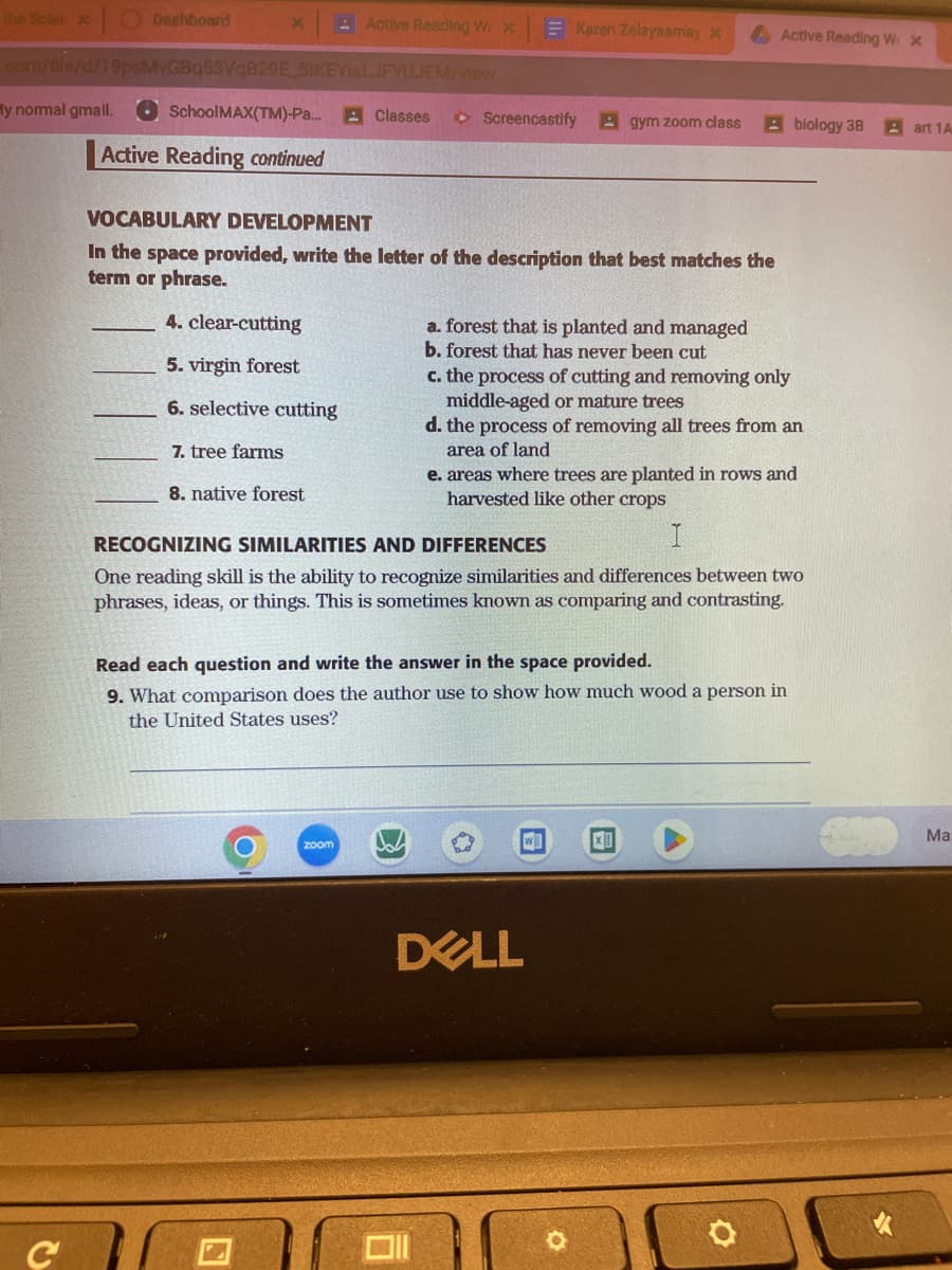 Dashboard
X
.com/file/d/19psMvGBq53VqB29E
y normal gmail.
School MAX(TM)-Pa...
Active Reading continued
51KEYISLJFYUJEM/view
Active Reading We x
4. clear-cutting
5. virgin forest
6. selective cutting
7. tree farms
8. native forest
Classes
zoom
Screencastify Agym zoom class
VOCABULARY DEVELOPMENT
In the space provided, write the letter of the description that best matches the
term or phrase.
Karen Zelayaamay x
a. forest that is planted and managed
b. forest that has never been cut
c. the process of cutting and removing only
middle-aged or mature trees
d. the process of removing all trees from an
area of land
e. areas where trees are planted in rows and
harvested like other crops
RECOGNIZING SIMILARITIES AND DIFFERENCES
I
One reading skill is the ability to recognize similarities and differences between two
phrases, ideas, or things. This is sometimes known as comparing and contrasting.
w
Read each question and write the answer in the space provided.
9. What comparison does the author use to show how much wood a person in
the United States uses?
DELL
Active Reading W x
Abiology 38 art 1A
x
Ma