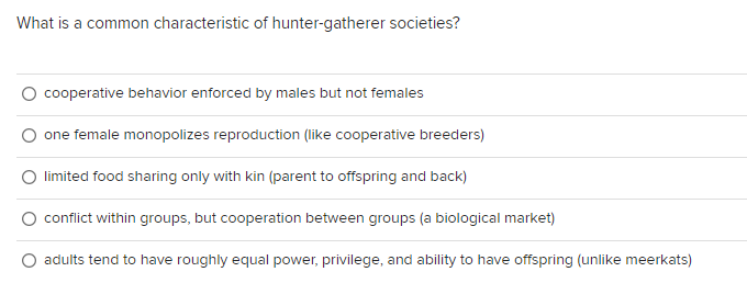 What is a common characteristic of hunter-gatherer societies?
cooperative behavior enforced by males but not females
one female monopolizes reproduction (like cooperative breeders)
limited food sharing only with kin (parent to offspring and back)
conflict within groups, but cooperation between groups (a biological market)
adults tend to have roughly equal power, privilege, and ability to have offspring (unlike meerkats)