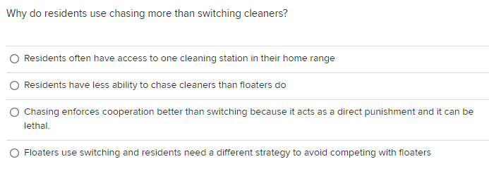 Why do residents use chasing more than switching cleaners?
Residents often have access to one cleaning station in their home range
Residents have less ability to chase cleaners than floaters do
O Chasing enforces cooperation better than switching because it acts as a direct punishment and it can be
lethal.
Floaters use switching and residents need a different strategy to avoid competing with floaters