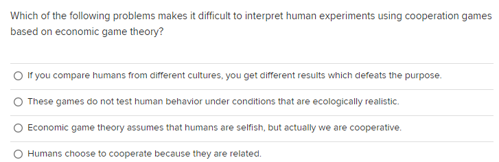Which of the following problems makes it difficult to interpret human experiments using cooperation games
based on economic game theory?
If you compare humans from different cultures, you get different results which defeats the purpose.
These games do not test human behavior under conditions that are ecologically realistic.
Economic game theory assumes that humans are selfish, but actually we are cooperative.
Humans choose to cooperate because they are related.
