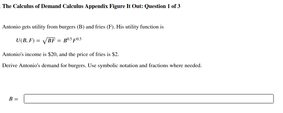 The Calculus of Demand Calculus Appendix Figure It Out: Question 1 of 3
Antonio gets utility from burgers (B) and fries (F). His utility function is
U(B,F) = √√√BF = B0.5 F0.5
Antonio's income is $20, and the price of fries is $2.
Derive Antonio's demand for burgers. Use symbolic notation and fractions where needed.
B =