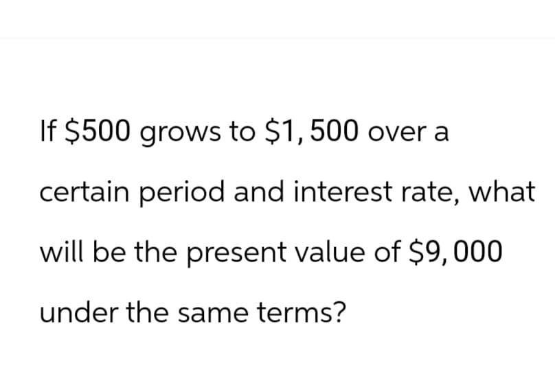 If $500 grows to $1,500 over a
certain period and interest rate, what
will be the present value of $9,000
under the same terms?