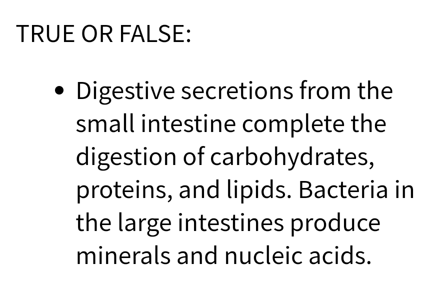 TRUE OR FALSE:
Digestive secretions from the
small intestine complete the
digestion of carbohydrates,
proteins, and lipids. Bacteria in
the large intestines produce
minerals and nucleic acids.