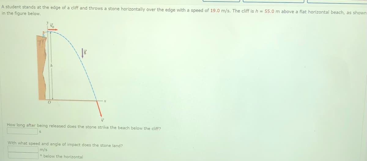 A student stands at the edge of a cliff and throws a stone horizontally over the edge with a speed of 19.0 m/s. The cliff is h = 55.0 m above a flat horizontal beach, as shown
in the figure below.
How long after being released does the stone strike the beach below the cliff?
With what speed and angle of impact does the stone land?
m/s
o below the horizontal

