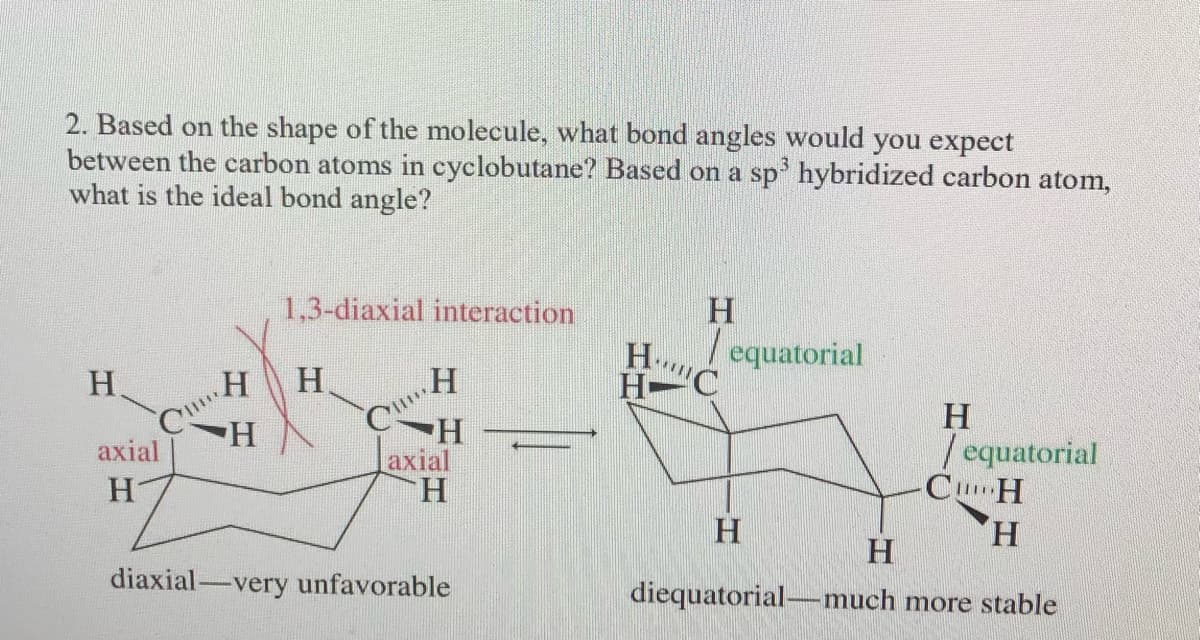 2. Based on the shape of the molecule, what bond angles would you expect
between the carbon atoms in cyclobutane? Based on a sp' hybridized carbon atom,
what is the ideal bond angle?
1,3-diaxial interaction
H.
H..
| equatorial
H.
H.
H-
H-
axial
H.
H.
/ equatorial
CuH
H.
H-
axial
H
H.
diaxial-very unfavorable
diequatorial-much more stable
