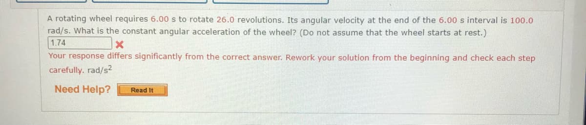 A rotating wheel requires 6.00 s to rotate 26.0 revolutions. Its angular velocity at the end of the 6.00 s interval is 100.0
rad/s. What is the constant angular acceleration of the wheel? (Do not assume that the wheel starts at rest.)
1.74
Your response differs significantly from the correct answer. Rework your solution from the beginning and check each step
carefully. rad/s2
Need Help?
Read It
