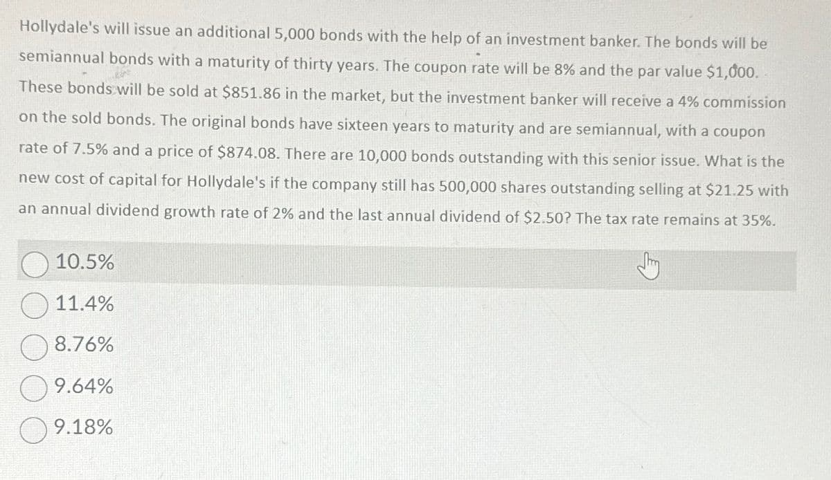 Hollydale's will issue an additional 5,000 bonds with the help of an investment banker. The bonds will be
semiannual bonds with a maturity of thirty years. The coupon rate will be 8% and the par value $1,000.
These bonds will be sold at $851.86 in the market, but the investment banker will receive a 4% commission
on the sold bonds. The original bonds have sixteen years to maturity and are semiannual, with a coupon
rate of 7.5% and a price of $874.08. There are 10,000 bonds outstanding with this senior issue. What is the
new cost of capital for Hollydale's if the company still has 500,000 shares outstanding selling at $21.25 with
an annual dividend growth rate of 2% and the last annual dividend of $2.50? The tax rate remains at 35%.
10.5%
11.4%
8.76%
9.64%
9.18%