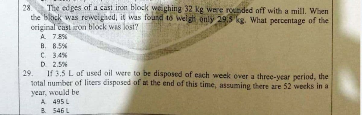 28.
The edges of a cast iron block weighing 32 kg were rounded off with a mill. When
the block was reweighed, it was found to weigh only 29,5 kg. What percentage of the
original cast iron block was lost?
A. 7.8%
В. 8.5%
С. 3.4%
D. 2.5%
29.
If 3.5 L of used oil were to be disposed of each week over a three-year period, the
total number of liters disposed of at the end of this time, assuming there are 52 weeks in a
year, would be
A. 495 L
В. 546 L
