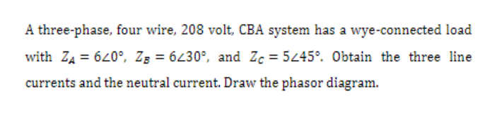 A three-phase, four wire, 208 volt, CBA system has a wye-connected load
with Z₁ = 620°, Z = 6230°, and Zc=5245°. Obtain the three line
currents and the neutral current. Draw the phasor diagram.