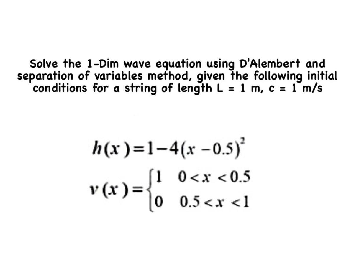 Solve the 1-Dim wave equation using D'Alembert and
separation of variables method, given the following initial
conditions for a string of length L = 1 m, c = 1 m/s
h(x)=1-4(x -0.5)
(1 0<x <0.5
v (x )=-
0 0.5<x <1
